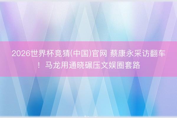 2026世界杯竞猜(中国)官网 蔡康永采访翻车！马龙用通晓碾压文娱圈套路
