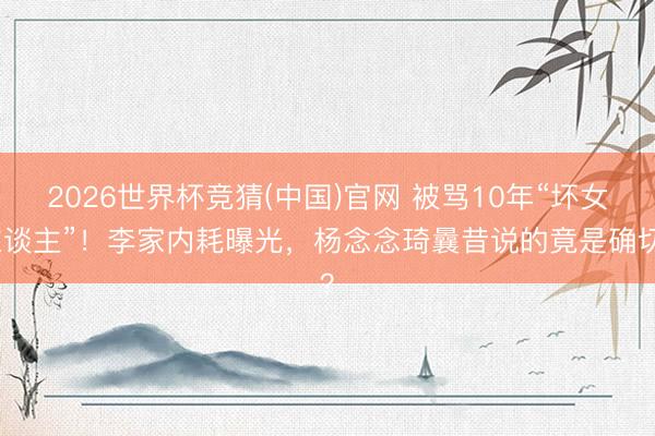 2026世界杯竞猜(中国)官网 被骂10年“坏女东谈主”！李家内耗曝光，杨念念琦曩昔说的竟是确切？