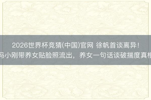 2026世界杯竞猜(中国)官网 徐帆首谈离异！冯小刚带养女贴脸照流出，养女一句话谈破揣度真相