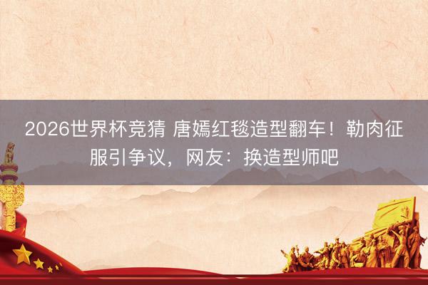 2026世界杯竞猜 唐嫣红毯造型翻车！勒肉征服引争议，网友：换造型师吧