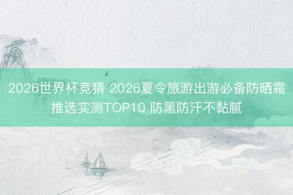 2026世界杯竞猜 2026夏令旅游出游必备防晒霜推选实测TOP10 防黑防汗不黏腻