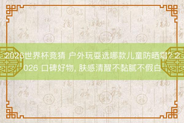 2026世界杯竞猜 户外玩耍选哪款儿童防晒霜? 2026 口碑好物， 肤感清醒不黏腻不假白