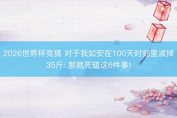 2026世界杯竞猜 对于我如安在100天时刻里减掉35斤: 那就死磕这6件事!