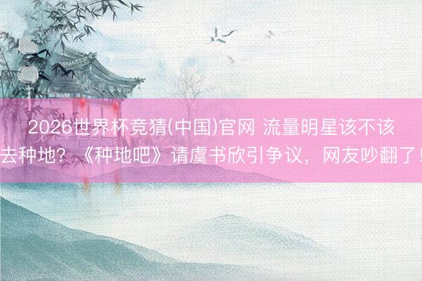 2026世界杯竞猜(中国)官网 流量明星该不该去种地？《种地吧》请虞书欣引争议，网友吵翻了！