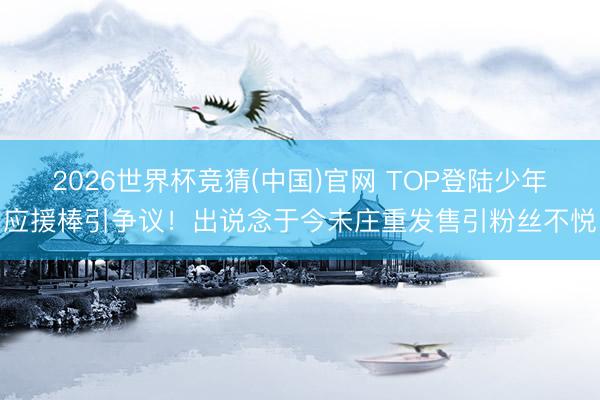 2026世界杯竞猜(中国)官网 TOP登陆少年应援棒引争议！出说念于今未庄重发售引粉丝不悦