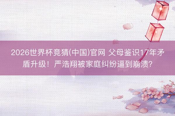 2026世界杯竞猜(中国)官网 父母鉴识17年矛盾升级！严浩翔被家庭纠纷逼到崩溃？
