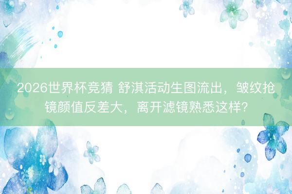 2026世界杯竞猜 舒淇活动生图流出，皱纹抢镜颜值反差大，离开滤镜熟悉这样？