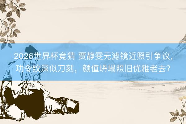 2026世界杯竞猜 贾静雯无滤镜近照引争议，功令纹深似刀刻，颜值坍塌照旧优雅老去？