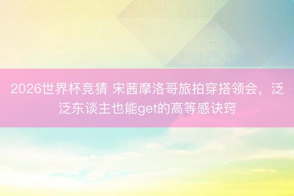 2026世界杯竞猜 宋茜摩洛哥旅拍穿搭领会，泛泛东谈主也能get的高等感诀窍