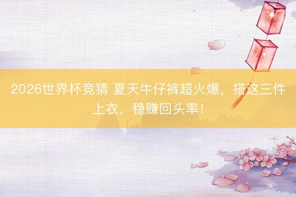 2026世界杯竞猜 夏天牛仔裤超火爆，搭这三件上衣，稳赚回头率！
