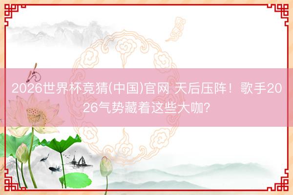 2026世界杯竞猜(中国)官网 天后压阵！歌手2026气势藏着这些大咖？