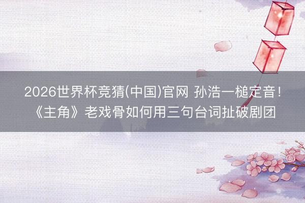 2026世界杯竞猜(中国)官网 孙浩一槌定音！《主角》老戏骨如何用三句台词扯破剧团