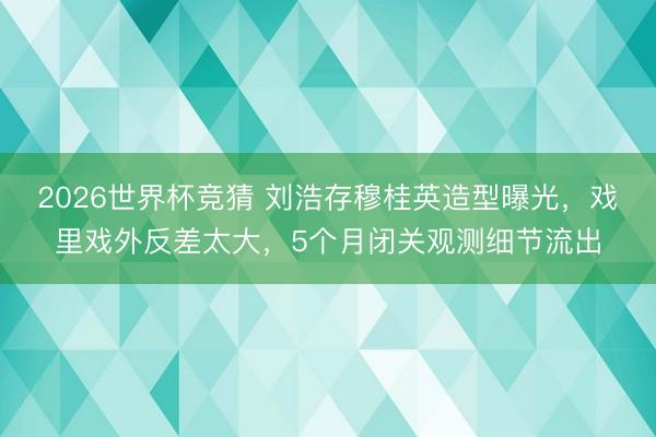 2026世界杯竞猜 刘浩存穆桂英造型曝光,戏里戏外反差太大,5个月闭关观测细节流出
