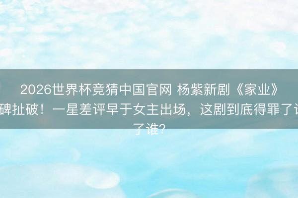 2026世界杯竞猜中国官网 杨紫新剧《家业》口碑扯破！一星差评早于女主出场，这剧到底得罪了谁？