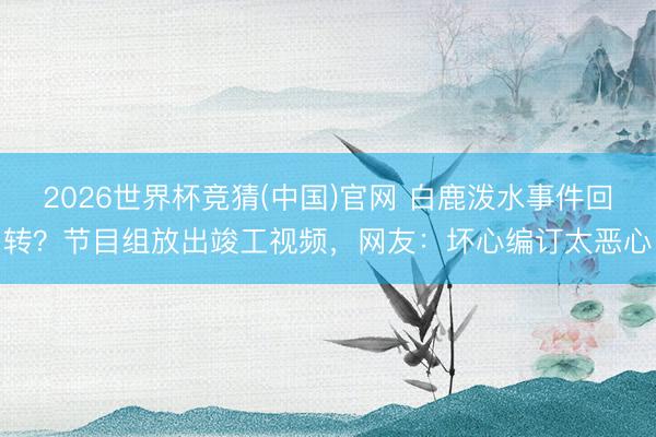 2026世界杯竞猜(中国)官网 白鹿泼水事件回转？节目组放出竣工视频，网友：坏心编订太恶心