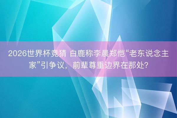 2026世界杯竞猜 白鹿称李晨郑恺“老东说念主家”引争议,前辈尊重边界在那处?