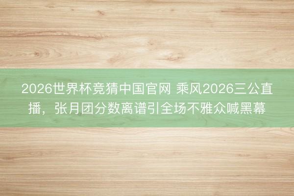 2026世界杯竞猜中国官网 乘风2026三公直播，张月团分数离谱引全场不雅众喊黑幕