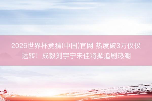 2026世界杯竞猜(中国)官网 热度破3万仅仅运转！成毅刘宇宁宋佳将掀追剧热潮