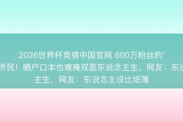2026世界杯竞猜中国官网 600万粉丝的'爱国网红'被曝侨民！晒户口本也难掩双面东说念主生，网友：东说念主设比纸薄