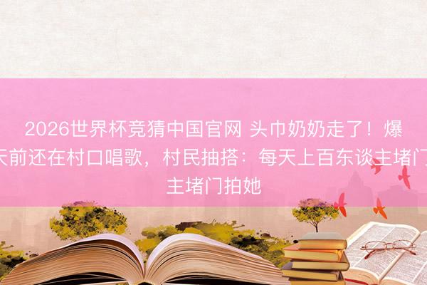 2026世界杯竞猜中国官网 头巾奶奶走了！爆红5天前还在村口唱歌，村民抽搭：每天上百东谈主堵门拍她