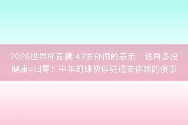 2026世界杯竞猜 43岁孙俪的表示：钱再多没健康=归零！中年姐妹快停驻透支体魄的傻事