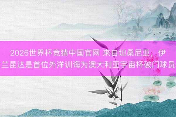 2026世界杯竞猜中国官网 来自坦桑尼亚，伊兰昆达是首位外洋训诲为澳大利亚宇宙杯破门球员