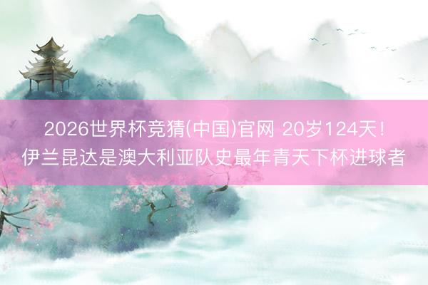2026世界杯竞猜(中国)官网 20岁124天！伊兰昆达是澳大利亚队史最年青天下杯进球者