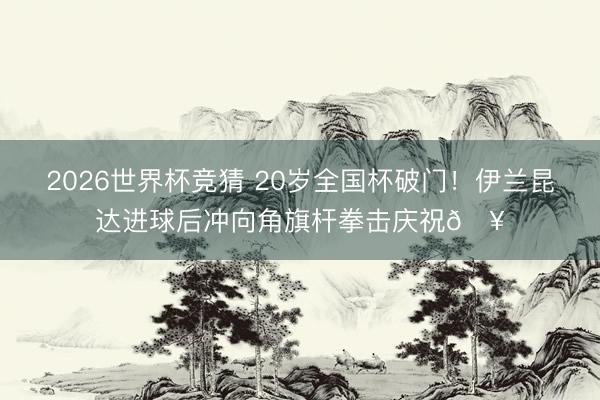 2026世界杯竞猜 20岁全国杯破门！伊兰昆达进球后冲向角旗杆拳击庆祝🥊