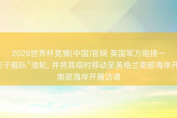 2026世界杯竞猜(中国)官网 英国军方阻挠一艘俄“影子舰队”油轮， 并将其临时移动至英格兰南部海岸开展访谒
