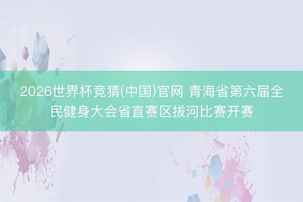 2026世界杯竞猜(中国)官网 青海省第六届全民健身大会省直赛区拔河比赛开赛