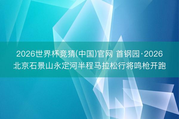 2026世界杯竞猜(中国)官网 首钢园·2026北京石景山永定河半程马拉松行将鸣枪开跑
