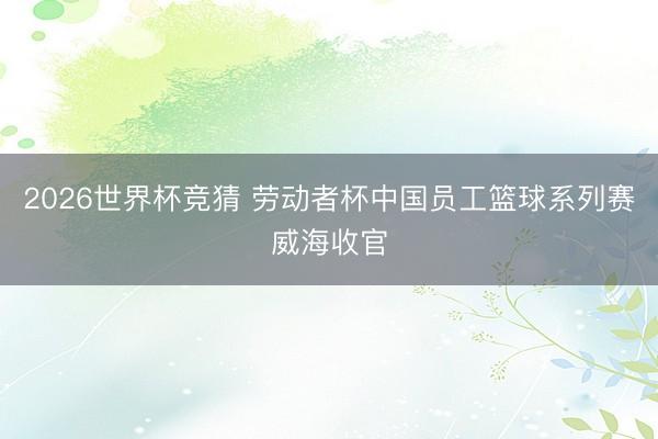 2026世界杯竞猜 劳动者杯中国员工篮球系列赛威海收官