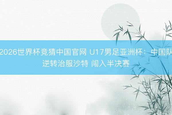 2026世界杯竞猜中国官网 U17男足亚洲杯：中国队逆转治服沙特 闯入半决赛