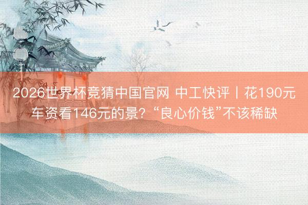 2026世界杯竞猜中国官网 中工快评丨花190元车资看146元的景？“良心价钱”不该稀缺