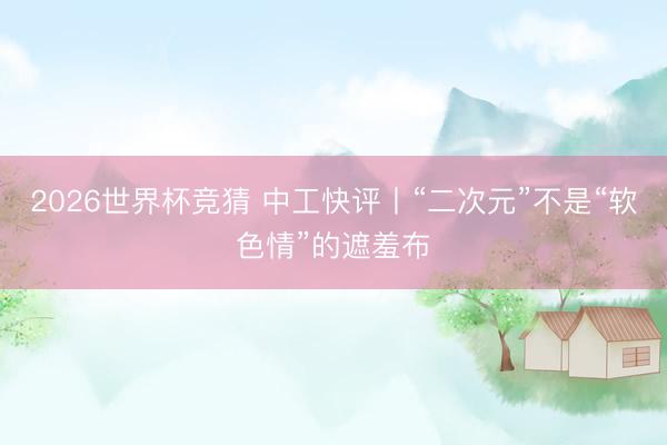 2026世界杯竞猜 中工快评丨“二次元”不是“软色情”的遮羞布
