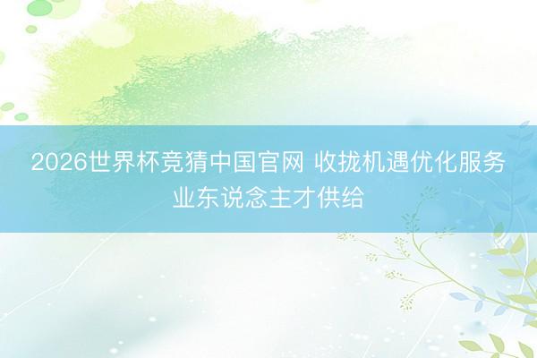2026世界杯竞猜中国官网 收拢机遇优化服务业东说念主才供给