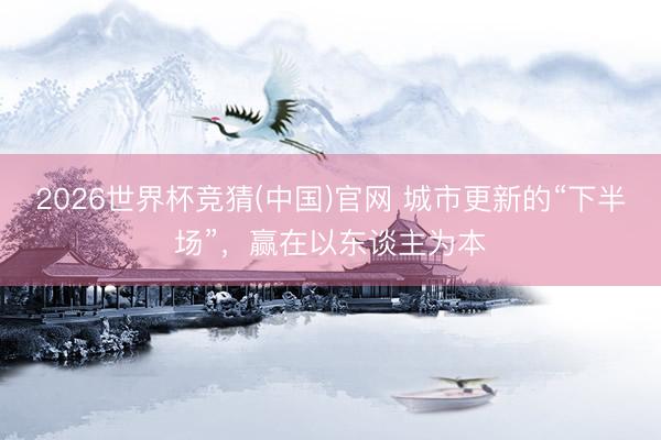 2026世界杯竞猜(中国)官网 城市更新的“下半场”,赢在以东谈主为本