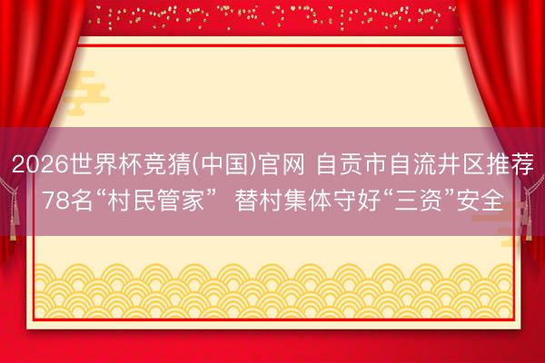 2026世界杯竞猜(中国)官网 自贡市自流井区推荐78名“村民管家” 替村集体守好“三资”安全
