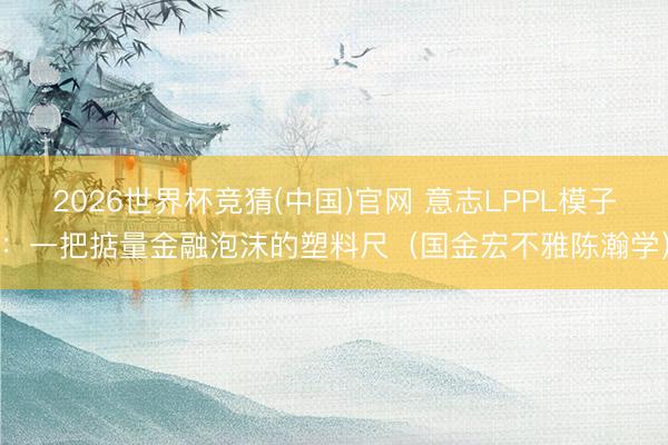 2026世界杯竞猜(中国)官网 意志LPPL模子：一把掂量金融泡沫的塑料尺（国金宏不雅陈瀚学）