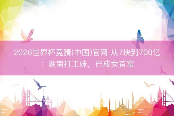 2026世界杯竞猜(中国)官网 从7块到700亿：湖南打工妹，已成女首富