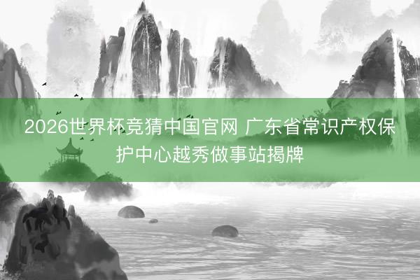 2026世界杯竞猜中国官网 广东省常识产权保护中心越秀做事站揭牌