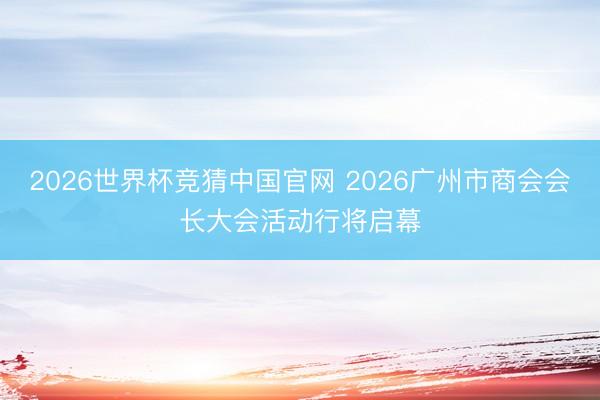 2026世界杯竞猜中国官网 2026广州市商会会长大会活动行将启幕