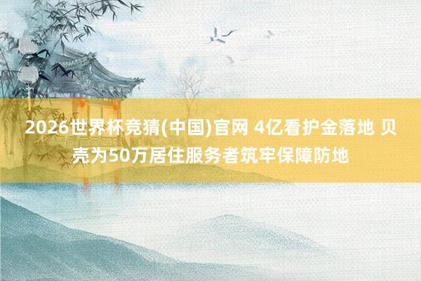 2026世界杯竞猜(中国)官网 4亿看护金落地 贝壳为50万居住服务者筑牢保障防地