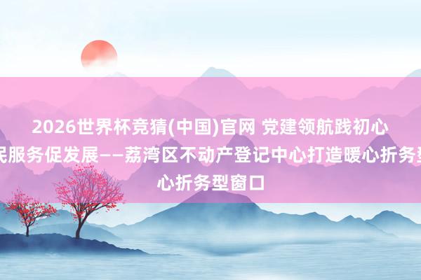 2026世界杯竞猜(中国)官网 党建领航践初心，为民服务促发展——荔湾区不动产登记中心打造暖心折务型窗口
