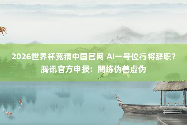 2026世界杯竞猜中国官网 AI一号位行将辞职？腾讯官方申报：闇练伪善虚伪