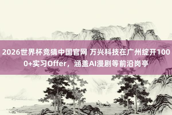 2026世界杯竞猜中国官网 万兴科技在广州绽开1000+实习Offer，涵盖AI漫剧等前沿岗亭