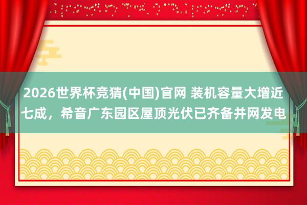 2026世界杯竞猜(中国)官网 装机容量大增近七成，希音广东园区屋顶光伏已齐备并网发电