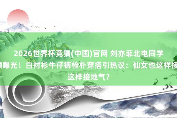 2026世界杯竞猜(中国)官网 刘亦菲北电同学会素颜曝光！白衬衫牛仔裤检朴穿搭引热议：仙女也这样接地气？