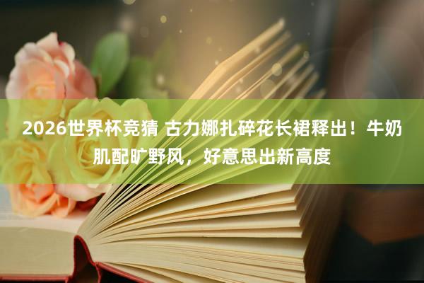2026世界杯竞猜 古力娜扎碎花长裙释出!牛奶肌配旷野风,好意思出新高度