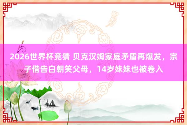 2026世界杯竞猜 贝克汉姆家庭矛盾再爆发，宗子借告白朝笑父母，14岁妹妹也被卷入